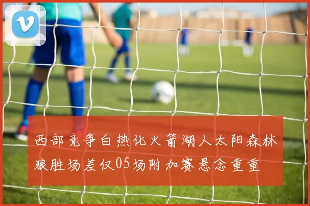 西部竞争白热化火箭湖人太阳森林狼胜场差仅05场附加赛悬念重重