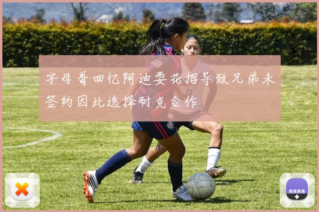 字母哥回忆阿迪耍花招导致兄弟未签约因此选择耐克合作