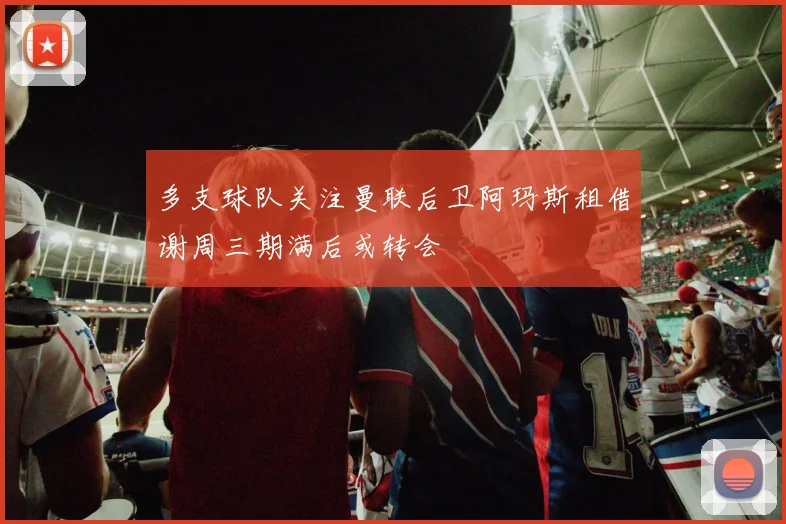 多支球队关注曼联后卫阿玛斯租借谢周三期满后或转会