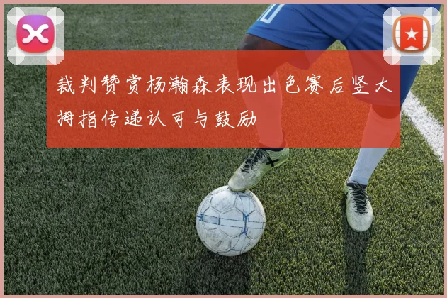 裁判赞赏杨瀚森表现出色赛后竖大拇指传递认可与鼓励