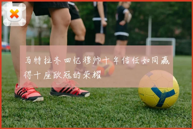 马特拉齐回忆穆帅十年信任如同赢得十座欧冠的荣耀