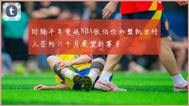时隔半年重返NBA张伯伦加盟凯尔特人签约六个月展望新赛季