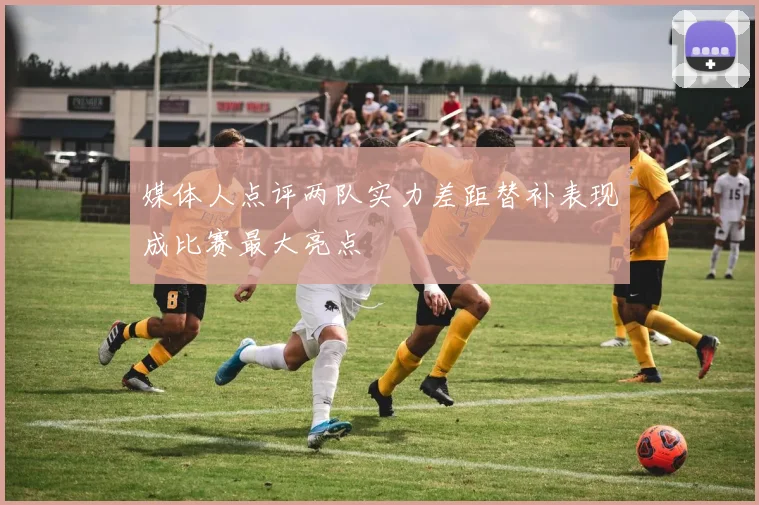 媒体人点评两队实力差距替补表现成比赛最大亮点