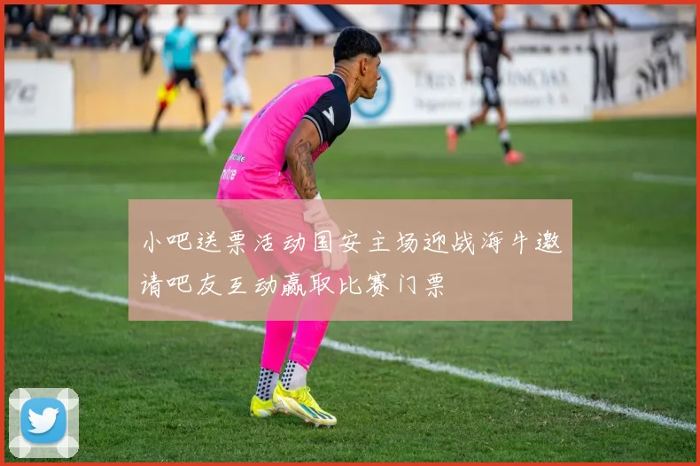 小吧送票活动国安主场迎战海牛邀请吧友互动赢取比赛门票