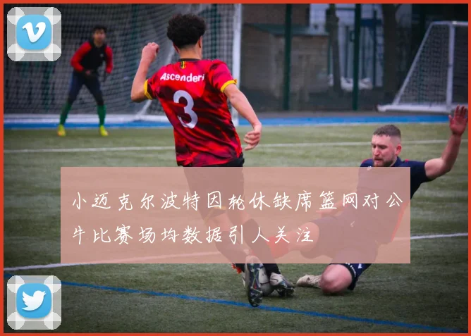 小迈克尔波特因轮休缺席篮网对公牛比赛场均数据引人关注