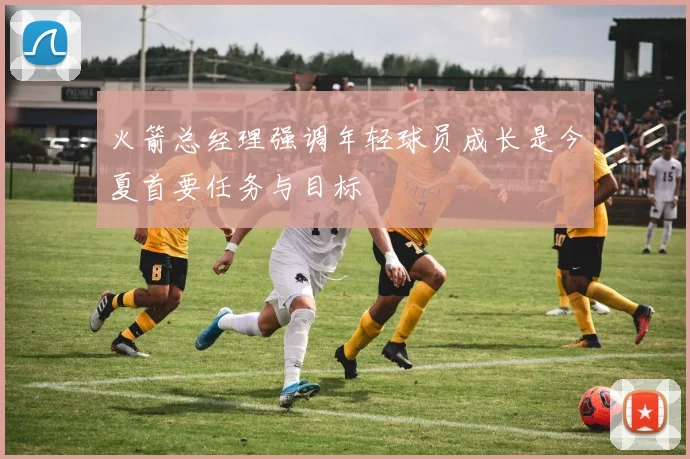 火箭总经理强调年轻球员成长是今夏首要任务与目标