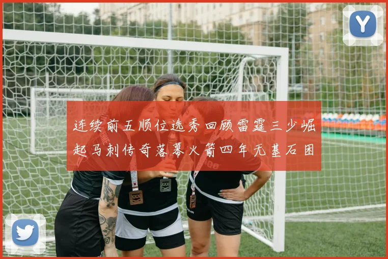 连续前五顺位选秀回顾雷霆三少崛起马刺传奇落幕火箭四年无基石困境