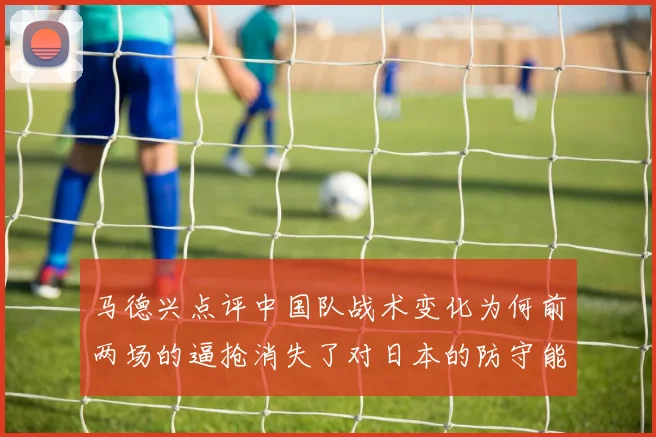 马德兴点评中国队战术变化为何前两场的逼抢消失了对日本的防守能否奏效