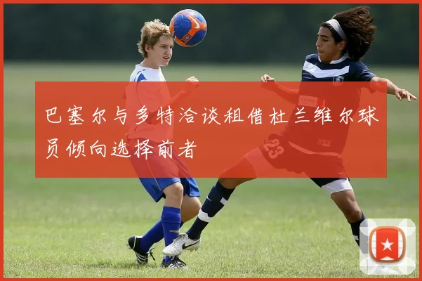 巴塞尔与多特洽谈租借杜兰维尔球员倾向选择前者