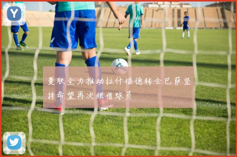 曼联全力推动拉什福德转会巴萨坚持希望再次租借球员