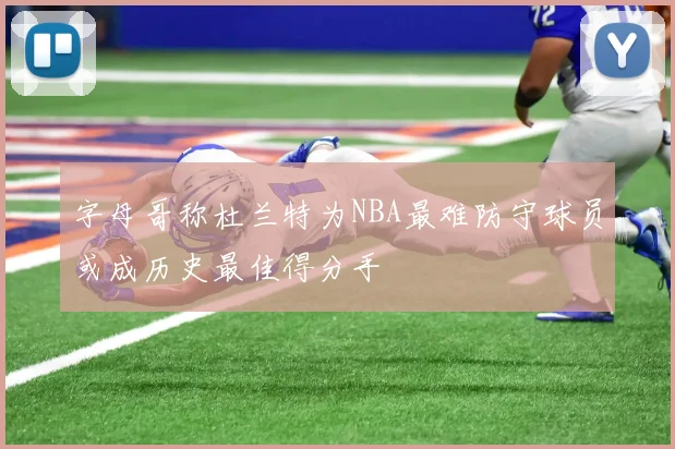 字母哥称杜兰特为NBA最难防守球员或成历史最佳得分手