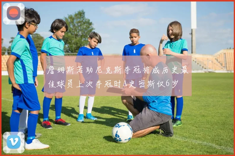 詹姆斯若助尼克斯夺冠将成历史最佳球员上次夺冠时A史密斯仅6岁