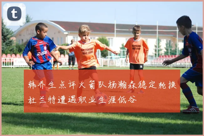 韩乔生点评火箭队杨瀚森稳定轮换杜兰特遭遇职业生涯低谷